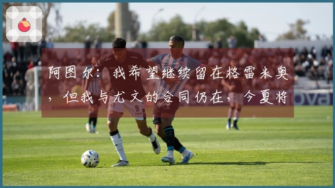 阿图尔：我希望继续留在格雷米奥，但我与尤文的合同仍在，今夏将返回球队