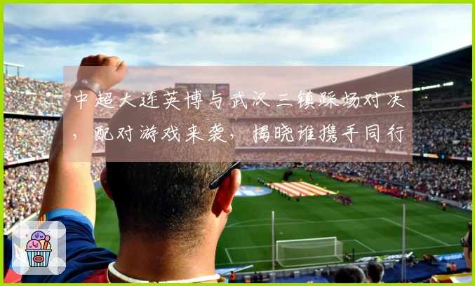 中超大连英博与武汉三镇踩场对决，配对游戏来袭，揭晓谁携手同行