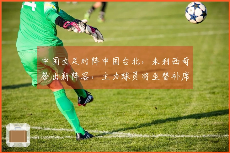 中国女足对阵中国台北，米利西奇祭出新阵容，主力球员将坐替补席