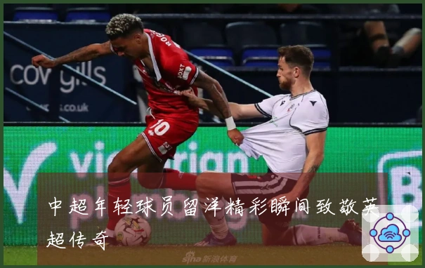 中超年轻球员留洋精彩瞬间致敬英超传奇