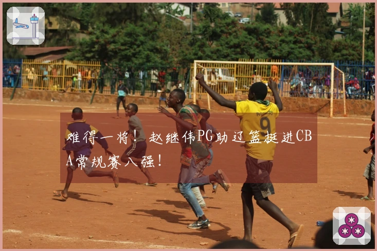 难得一将！赵继伟PG助辽篮挺进CBA常规赛八强！