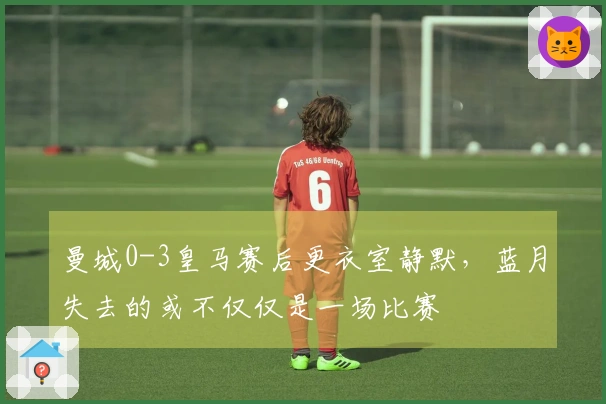 曼城0-3皇马赛后更衣室静默，蓝月失去的或不仅仅是一场比赛