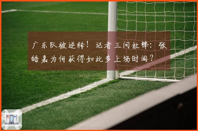 广东队被逆转！记者三问杜锋：张皓嘉为何获得如此多上场时间？