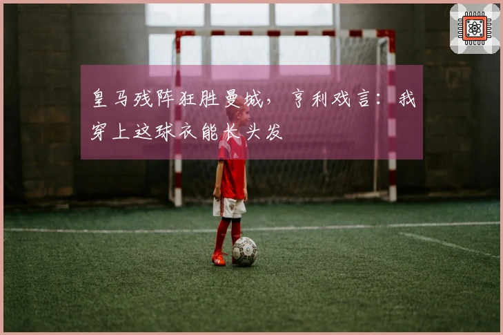 皇马残阵狂胜曼城，亨利戏言：我穿上这球衣能长头发