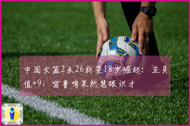 中国女篮2米26新星18岁崛起：正负值+9，宫鲁鸣果然慧眼识才