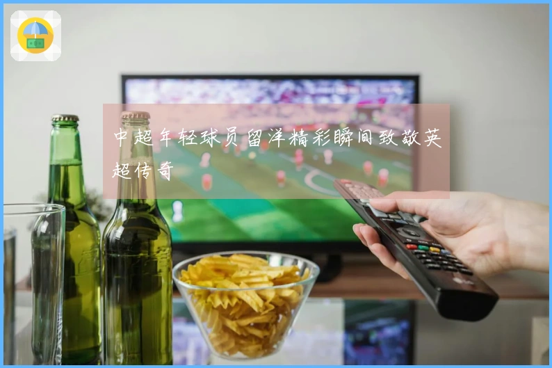 中超年轻球员留洋精彩瞬间致敬英超传奇