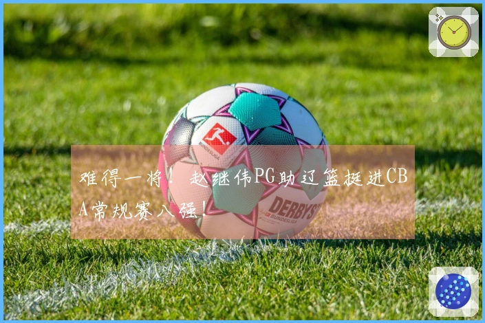 难得一将！赵继伟PG助辽篮挺进CBA常规赛八强！