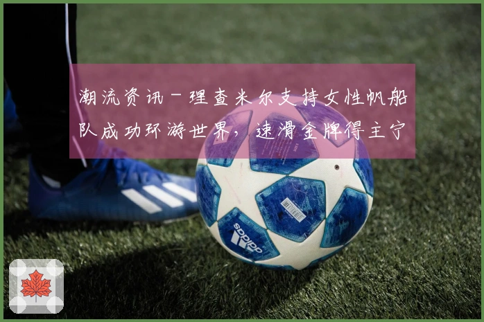 潮流资讯 - 理查米尔支持女性帆船队成功环游世界，速滑金牌得主宁忠岩参观欧米茄展，COACH推出“书写真我故事”宣传大片