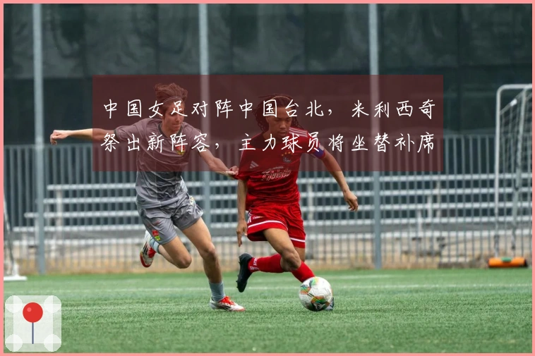 中国女足对阵中国台北，米利西奇祭出新阵容，主力球员将坐替补席
