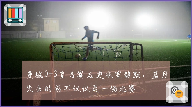 曼城0-3皇马赛后更衣室静默，蓝月失去的或不仅仅是一场比赛
