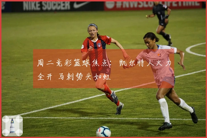 周二竞彩篮球焦点：凯尔特人火力全开 马刺势头如虹
